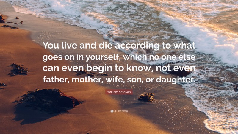 William Saroyan Quote: “You live and die according to what goes on in yourself, which no one else can even begin to know, not even father, mother, wife, son, or daughter.”