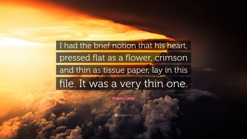 Angela Carter Quote: “I had the brief notion that his heart, pressed flat as a flower, crimson and thin as tissue paper, lay in this file. It was a very thin one.”