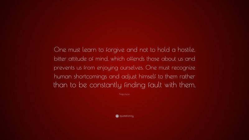 Napoleon Quote: “One must learn to forgive and not to hold a hostile, bitter attitude of mind, which offends those about us and prevents us from enjoying ourselves. One must recognize human shortcomings and adjust himself to them rather than to be constantly finding fault with them.”
