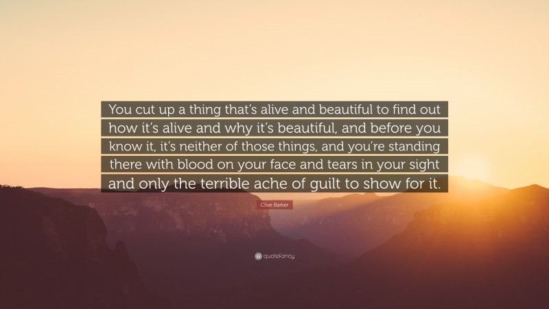 Clive Barker Quote: “You cut up a thing that’s alive and beautiful to find out how it’s alive and why it’s beautiful, and before you know it, it’s neither of those things, and you’re standing there with blood on your face and tears in your sight and only the terrible ache of guilt to show for it.”