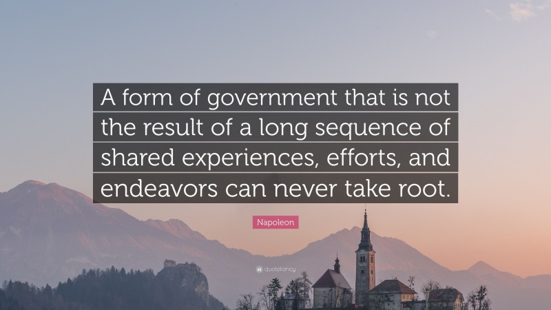 Napoleon Quote: “A form of government that is not the result of a long sequence of shared experiences, efforts, and endeavors can never take root.”