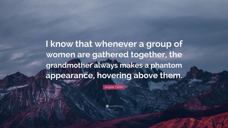 Angela Carter Quote: “I know that whenever a group of women are gathered together, the grandmother always makes a phantom appearance, hovering above them.”