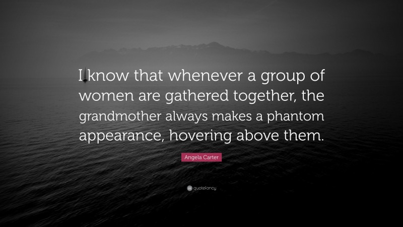 Angela Carter Quote: “I know that whenever a group of women are gathered together, the grandmother always makes a phantom appearance, hovering above them.”