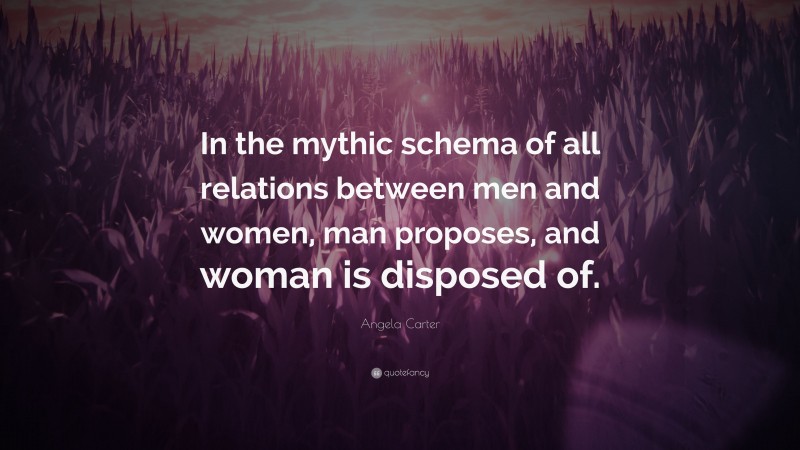 Angela Carter Quote: “In the mythic schema of all relations between men and women, man proposes, and woman is disposed of.”