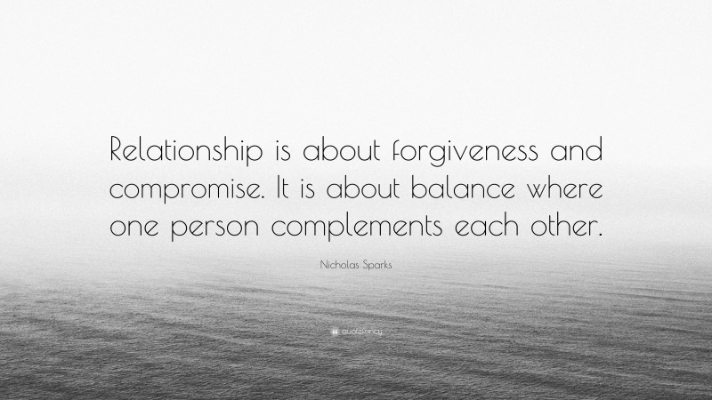 Nicholas Sparks Quote: “Relationship is about forgiveness and compromise. It is about balance where one person complements each other.”