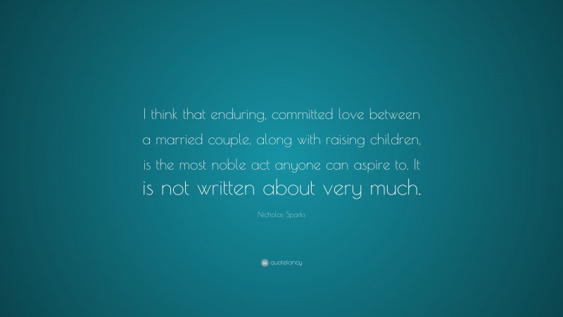 Nicholas Sparks Quote: “I think that enduring, committed love between a married couple, along with raising children, is the most noble act anyone can aspire to. It is not written about very much.”
