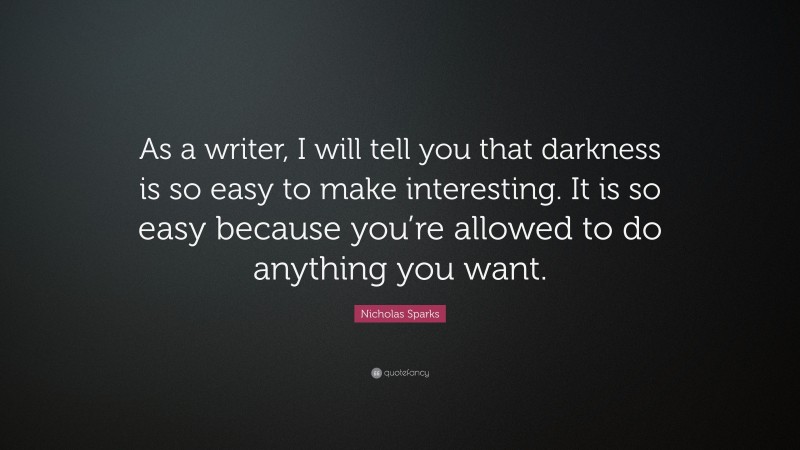 Nicholas Sparks Quote: “As a writer, I will tell you that darkness is so easy to make interesting. It is so easy because you’re allowed to do anything you want.”