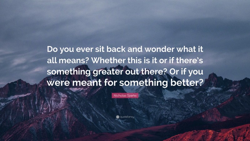 Nicholas Sparks Quote: “Do you ever sit back and wonder what it all means? Whether this is it or if there’s something greater out there? Or if you were meant for something better?”