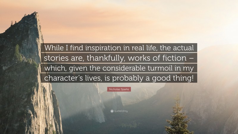 Nicholas Sparks Quote: “While I find inspiration in real life, the actual stories are, thankfully, works of fiction – which, given the considerable turmoil in my character’s lives, is probably a good thing!”