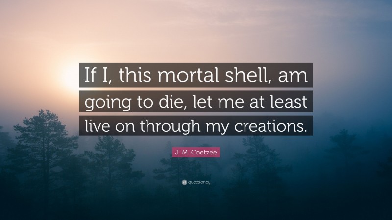 J. M. Coetzee Quote: “If I, this mortal shell, am going to die, let me at least live on through my creations.”
