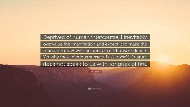 J. M. Coetzee Quote: “Deprived of human intercourse, I inevitably overvalue the imagination and expect it to make the mundane glow with an aura of self-transcendence. Yet why these glorious sunsets, I ask myself, if nature does not speak to us with tongues of fire.”