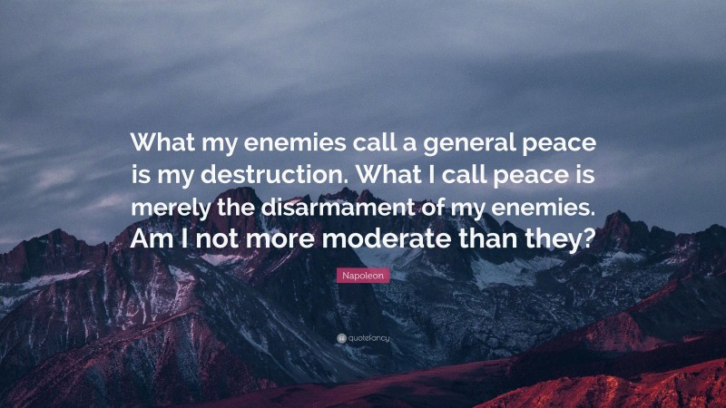Napoleon Quote: “What my enemies call a general peace is my destruction. What I call peace is merely the disarmament of my enemies. Am I not more moderate than they?”