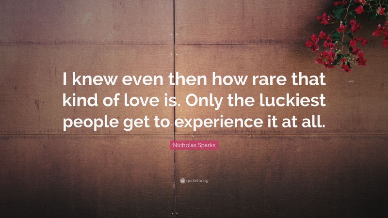 Nicholas Sparks Quote: “I knew even then how rare that kind of love is. Only the luckiest people get to experience it at all.”