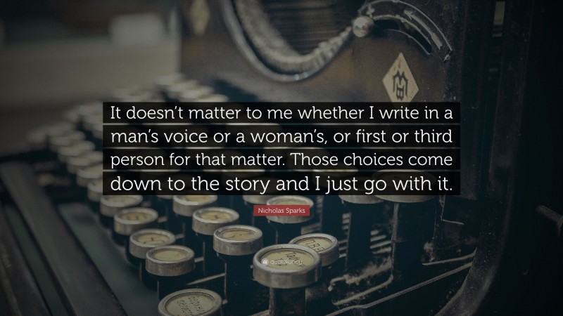 Nicholas Sparks Quote: “It doesn’t matter to me whether I write in a man’s voice or a woman’s, or first or third person for that matter. Those choices come down to the story and I just go with it.”