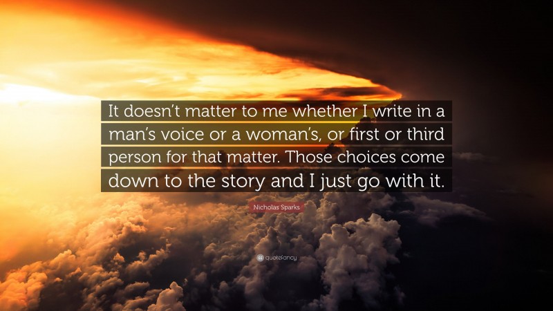 Nicholas Sparks Quote: “It doesn’t matter to me whether I write in a man’s voice or a woman’s, or first or third person for that matter. Those choices come down to the story and I just go with it.”