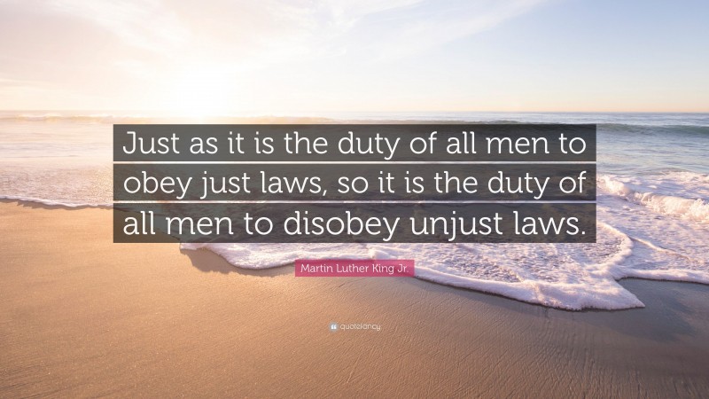 Martin Luther King Jr. Quote: “Just as it is the duty of all men to obey just laws, so it is the duty of all men to disobey unjust laws.”