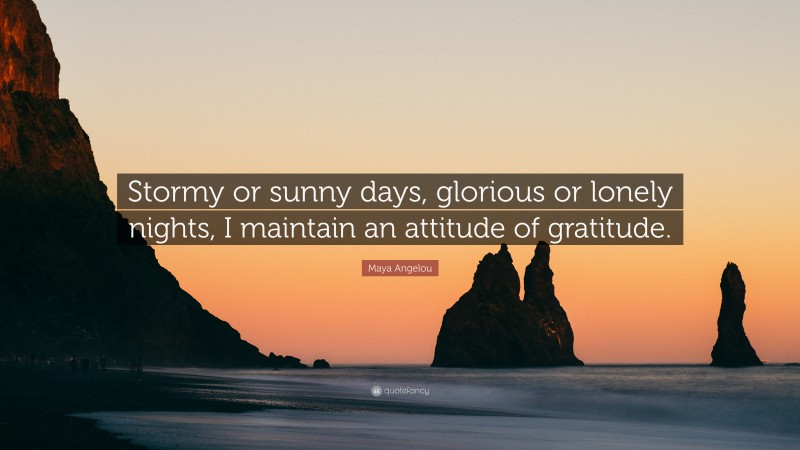 Maya Angelou Quote: “Stormy or sunny days, glorious or lonely nights, I maintain an attitude of gratitude.”