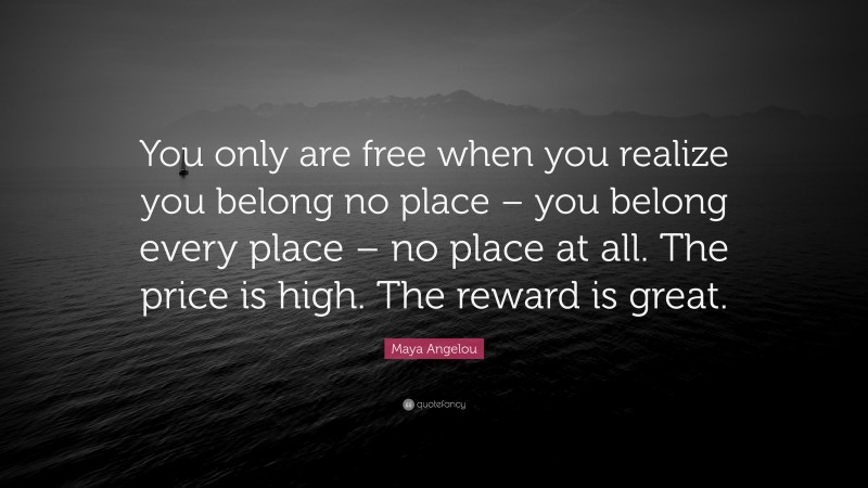 Maya Angelou Quote: “You only are free when you realize you belong no place – you belong every place – no place at all. The price is high. The reward is great.”