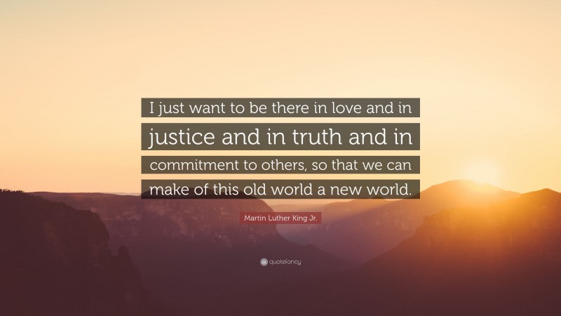 Martin Luther King Jr. Quote: “I just want to be there in love and in justice and in truth and in commitment to others, so that we can make of this old world a new world.”
