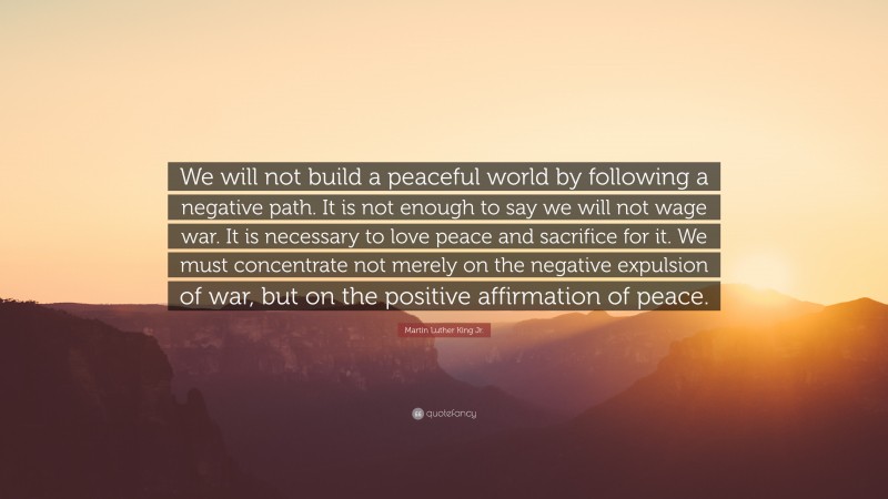Martin Luther King Jr. Quote: “We will not build a peaceful world by following a negative path. It is not enough to say we will not wage war. It is necessary to love peace and sacrifice for it. We must concentrate not merely on the negative expulsion of war, but on the positive affirmation of peace.”