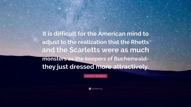 Lorraine Hansberry Quote: “It is difficult for the American mind to adjust to the realization that the Rhetts and the Scarletts were as much monsters as the keepers of Buchenwald-they just dressed more attractively.”