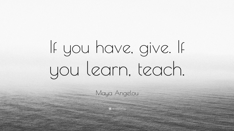 Maya Angelou Quote: “If you have, give. If you learn, teach.”