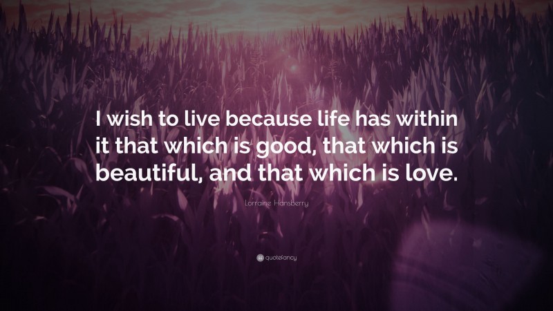 Lorraine Hansberry Quote: “I wish to live because life has within it that which is good, that which is beautiful, and that which is love.”
