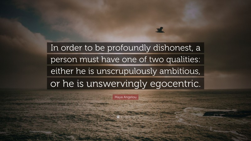 Maya Angelou Quote: “In order to be profoundly dishonest, a person must have one of two qualities: either he is unscrupulously ambitious, or he is unswervingly egocentric.”