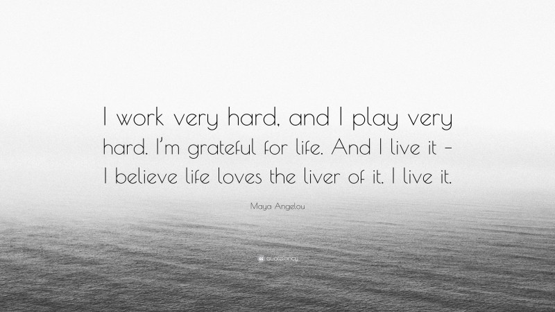 Maya Angelou Quote: “I work very hard, and I play very hard. I’m grateful for life. And I live it – I believe life loves the liver of it. I live it.”
