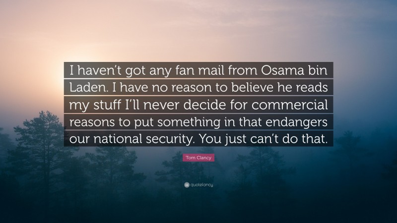 Tom Clancy Quote: “I haven’t got any fan mail from Osama bin Laden. I have no reason to believe he reads my stuff I’ll never decide for commercial reasons to put something in that endangers our national security. You just can’t do that.”