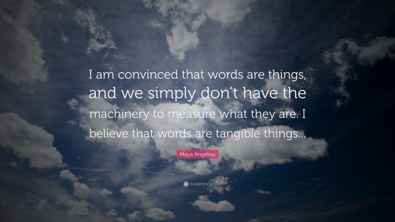 Maya Angelou Quote: “I am convinced that words are things, and we simply don’t have the machinery to measure what they are. I believe that words are tangible things...”