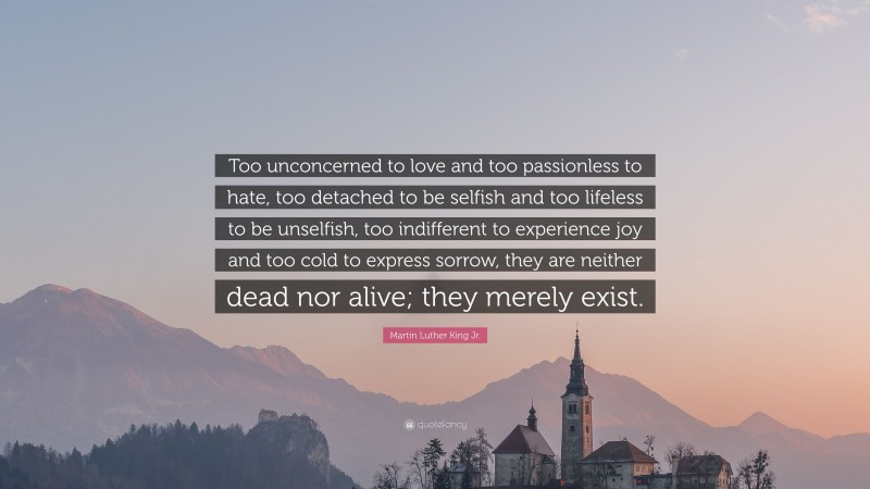 Martin Luther King Jr. Quote: “Too unconcerned to love and too passionless to hate, too detached to be selfish and too lifeless to be unselfish, too indifferent to experience joy and too cold to express sorrow, they are neither dead nor alive; they merely exist.”