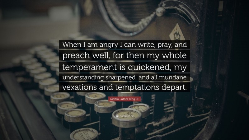 Martin Luther King Jr. Quote: “When I am angry I can write, pray, and preach well, for then my whole temperament is quickened, my understanding sharpened, and all mundane vexations and temptations depart.”