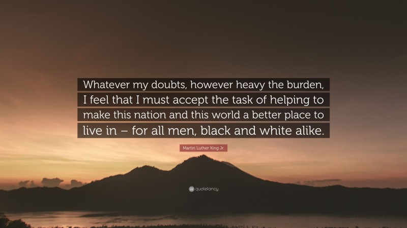 Martin Luther King Jr. Quote: “Whatever my doubts, however heavy the burden, I feel that I must accept the task of helping to make this nation and this world a better place to live in – for all men, black and white alike.”