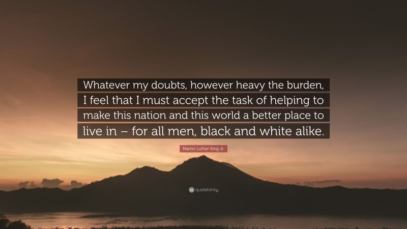Martin Luther King Jr. Quote: “Whatever my doubts, however heavy the burden, I feel that I must accept the task of helping to make this nation and this world a better place to live in – for all men, black and white alike.”
