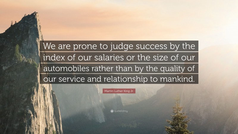 Martin Luther King Jr. Quote: “We are prone to judge success by the index of our salaries or the size of our automobiles rather than by the quality of our service and relationship to mankind.”