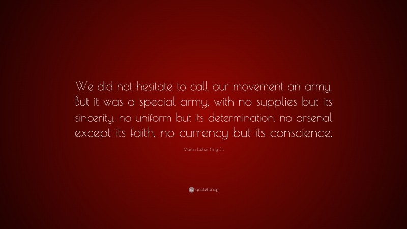 Martin Luther King Jr. Quote: “We did not hesitate to call our movement an army. But it was a special army, with no supplies but its sincerity, no uniform but its determination, no arsenal except its faith, no currency but its conscience.”