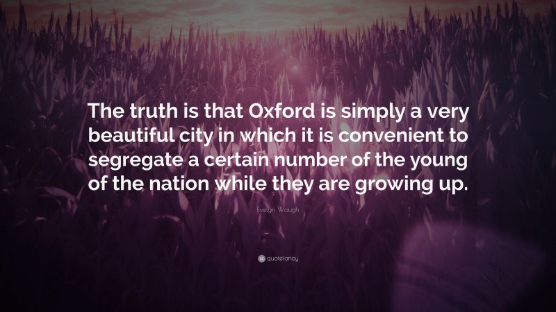 Evelyn Waugh Quote: “The truth is that Oxford is simply a very beautiful city in which it is convenient to segregate a certain number of the young of the nation while they are growing up.”