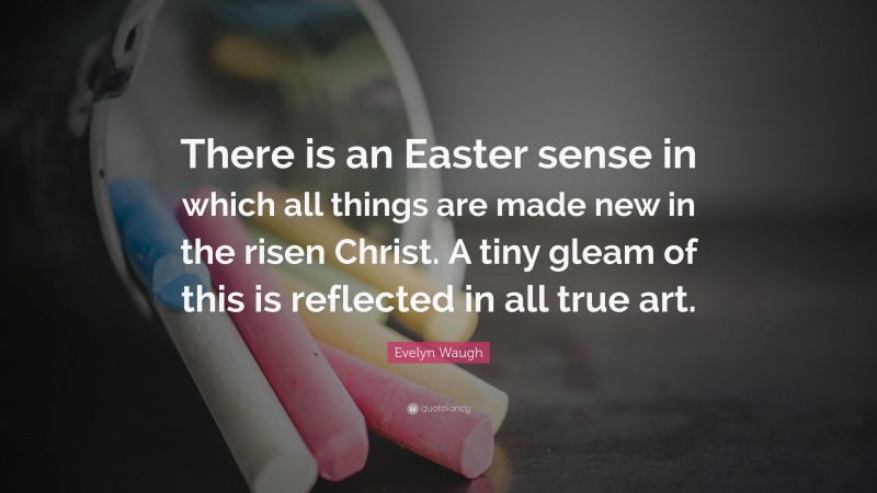 Evelyn Waugh Quote: “There is an Easter sense in which all things are made new in the risen Christ. A tiny gleam of this is reflected in all true art.”