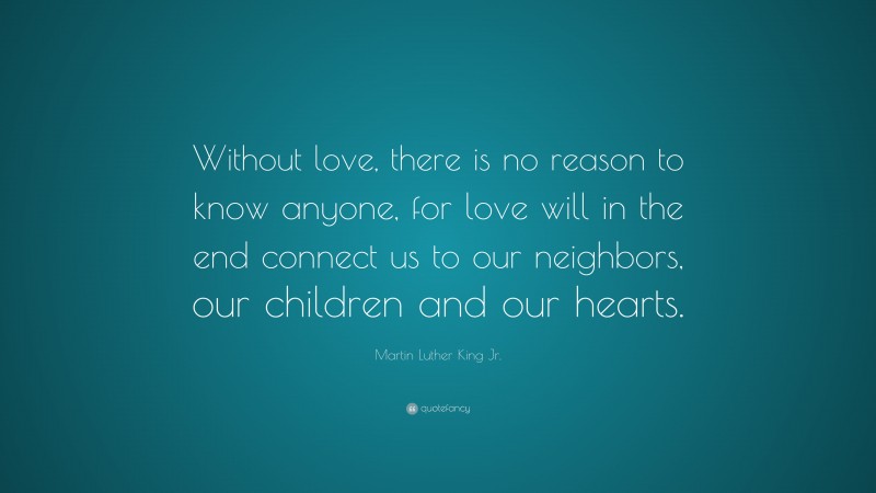 Martin Luther King Jr. Quote: “Without love, there is no reason to know anyone, for love will in the end connect us to our neighbors, our children and our hearts.”