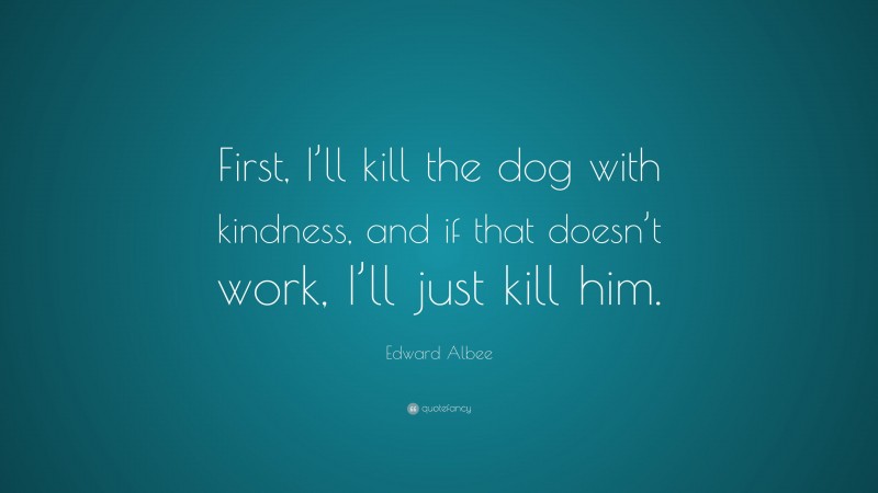 Edward Albee Quote: “First, I’ll kill the dog with kindness, and if that doesn’t work, I’ll just kill him.”