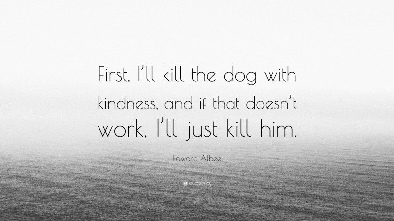 Edward Albee Quote: “First, I’ll kill the dog with kindness, and if that doesn’t work, I’ll just kill him.”