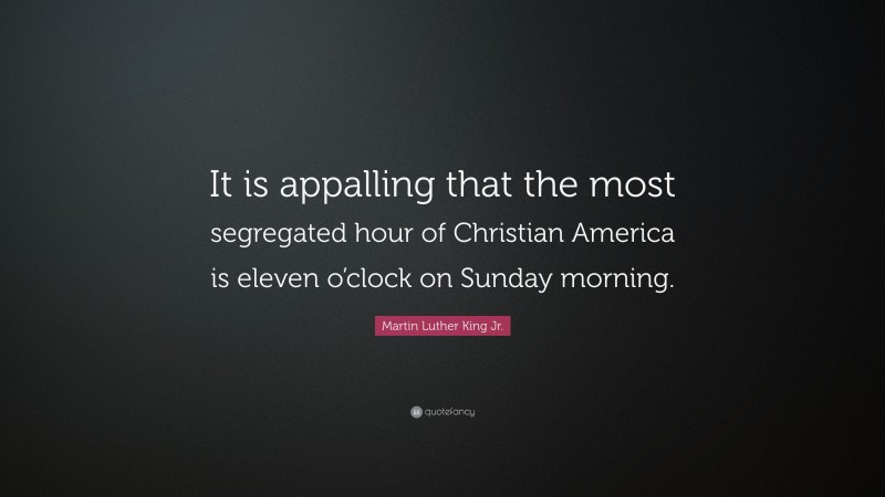 Martin Luther King Jr. Quote: “It is appalling that the most segregated hour of Christian America is eleven o’clock on Sunday morning.”