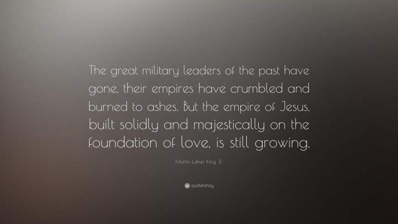 Martin Luther King Jr. Quote: “The great military leaders of the past have gone, their empires have crumbled and burned to ashes. But the empire of Jesus, built solidly and majestically on the foundation of love, is still growing.”