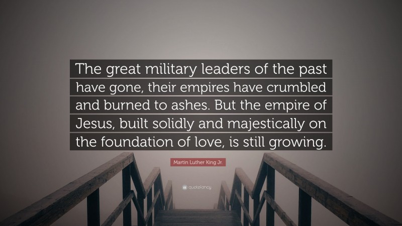 Martin Luther King Jr. Quote: “The great military leaders of the past have gone, their empires have crumbled and burned to ashes. But the empire of Jesus, built solidly and majestically on the foundation of love, is still growing.”