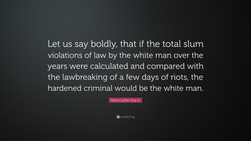 Martin Luther King Jr. Quote: “Let us say boldly, that if the total slum violations of law by the white man over the years were calculated and compared with the lawbreaking of a few days of riots, the hardened criminal would be the white man.”