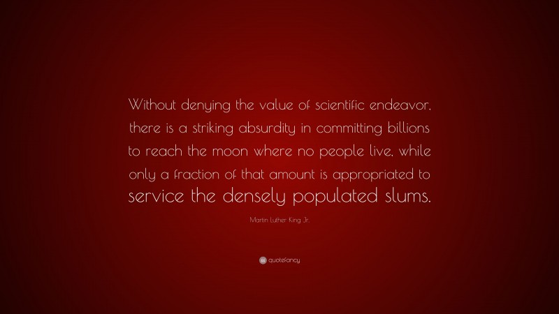 Martin Luther King Jr. Quote: “Without denying the value of scientific endeavor, there is a striking absurdity in committing billions to reach the moon where no people live, while only a fraction of that amount is appropriated to service the densely populated slums.”