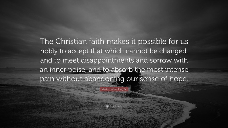 Martin Luther King Jr. Quote: “The Christian faith makes it possible for us nobly to accept that which cannot be changed, and to meet disappointments and sorrow with an inner poise, and to absorb the most intense pain without abandoning our sense of hope.”
