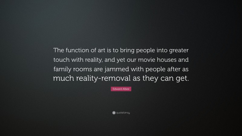 Edward Albee Quote: “The function of art is to bring people into greater touch with reality, and yet our movie houses and family rooms are jammed with people after as much reality-removal as they can get.”