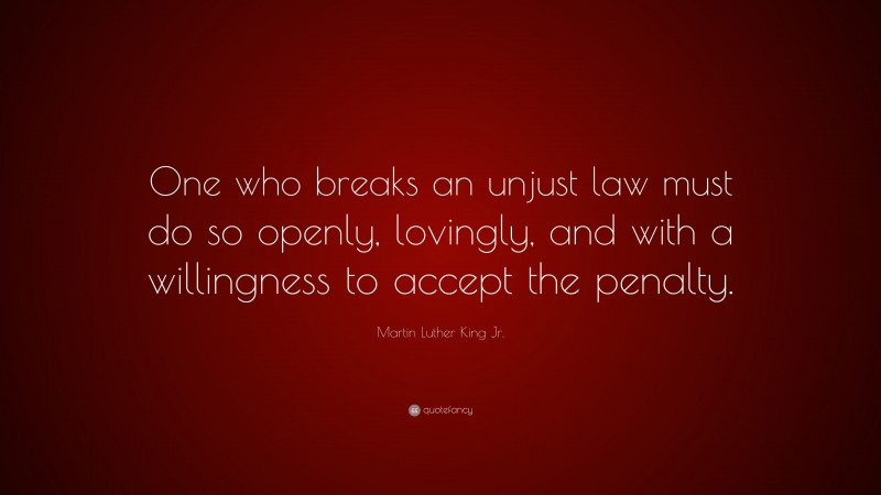 Martin Luther King Jr. Quote: “One who breaks an unjust law must do so openly, lovingly, and with a willingness to accept the penalty.”